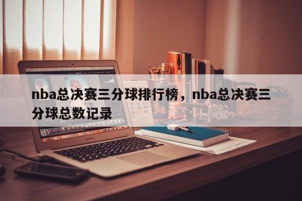 nba总决赛三分球排行榜,nba总决赛三分球总数记录